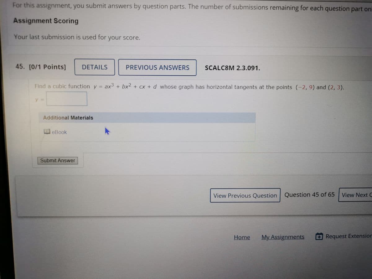 For this assignment, you submit answers by question parts. The number of submissions remaining for each question part on
Assignment Scoring
Your last submission is used for your score.
45. [0/1 Points]
DETAILS
PREVIOUS ANSWERS
SCALC8M 2.3.091.
Find a cubic function y = ax + bx2 + cx + d whose graph has horizontal tangents at the points (-2, 9) and (2, 3).
y%3D
Additional Materials
eBook
Submit Answer
View Previous Question Question 45 of 65
View Next C
Home
My Assignments
Request Extension
