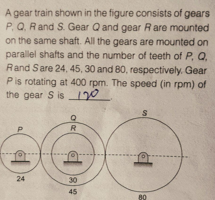 A gear train shown in the figure consists of gears
P, Q, R and S. Gear Q and gear R are mounted
on the same shaft. All the gears are mounted on
parallel shafts and the number of teeth of P, Q,
Rand Sare 24, 45, 30 and 80, respectively. Gear
P is rotating at 400 rpm. The speed (in rpm) of
the gear S is 120
P
O
24
OR
Q
O
30
45
S
O
80