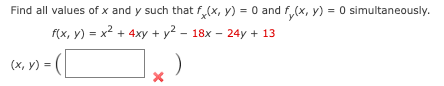 **Problem Statement:**

Find all values of \( x \) and \( y \) such that \( f_x(x, y) = 0 \) and \( f_y(x, y) = 0 \) simultaneously.

**Given Function:**

\[ f(x, y) = x^2 + 4xy + y^2 - 18x - 24y + 13 \]

**Solution Format:**

\[ (x, y) = \left( \boxed{\phantom{x}} \right) \]

Note: A cross mark indicates that the provided solution is incorrect or missing.