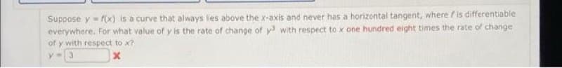 Suppose y=f(x) is a curve that always lies above the x-axis and never has a horizontal tangent, where is differentiable
everywhere. For what value of y is the rate of change of y3 with respect to x one hundred eight times the rate of change
of y with respect to x?
x