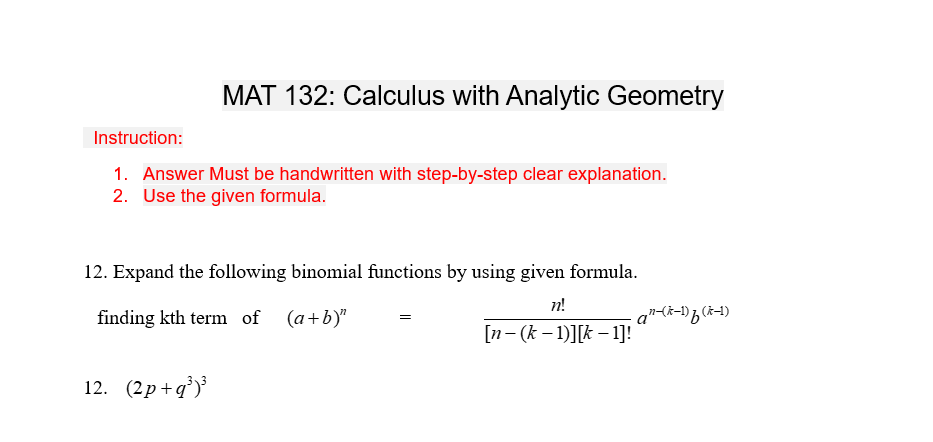 Instruction:
MAT 132: Calculus with Analytic Geometry
1. Answer Must be handwritten with step-by-step clear explanation.
2. Use the given formula.
12. Expand the following binomial functions by using given formula.
n!
finding kth term of (a+b)"
[n-(k-1)][k-1]!
12. (2p+q³)³
=
an (k-1)f (k-1)