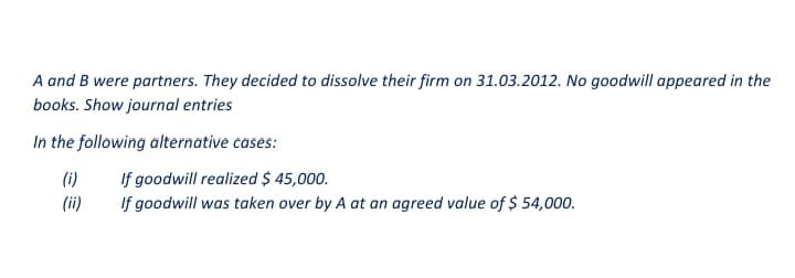 A and B were partners. They decided to dissolve their firm on 31.03.2012. No goodwill appeared in the
books. Show journal entries
In the following alternative cases:
If goodwill realized $ 45,000.
If goodwill was taken over by A at an agreed value of $ 54,000.
(i)
(ii)
