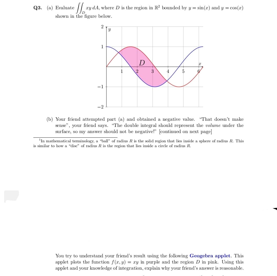 Q3. (a) Evaluate
xy dA, where D is the region in R? bounded by y = sin(x) and y = cos(x)
shown in the figure below.
Y
1
D
3
4
-1
-2
(b) Your friend attempted part (a) and obtained a negative value. "That doesn't make
sense", your friend says. "The double integral should represent the volume under the
surface, so my answer should not be negative!" [continued on next page]
'In mathematical terminology, a "ball" of radius R is the solid region that lies inside a sphere of radius R. This
is similar to how a "disc" of radius R is the region that lies inside a circle of radius R.
You try to understand your friend's result using the following Geogebra applet. This
applet plots the function f (x, y) = xy in purple and the region D in pink. Using this
applet and your knowledge of integration, explain why your friend's answer is reasonable.
