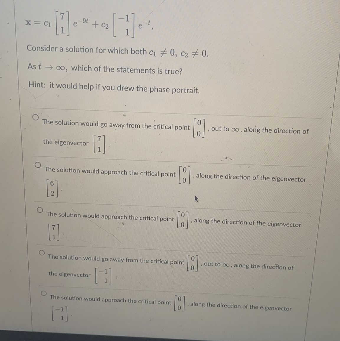 -9t
X = C1
+ C2
e-t,
Consider a solution for which both c1 0, c2 # 0.
As t → 00, which of the statements is true?
Hint: it would help if you drew the phase portrait.
The solution would go away from the critical point
out to oo, along the direction of
the eigenvector
The solution would approach the critical point
, along the direction of the eigenvector
The solution would approach the critical point
, along the direction of the eigenvector
The solution would go away from the critical point
out to oo, along the direction of
the eigenvector
The solution would approach the critical point
along the direction of the eigenvector
