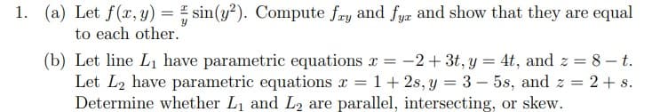 1. (a) Let f(x, y) = sin(y²). Compute fry and fyz and show that they are equal
to each other.
(b) Let line Lı have parametric equations x = -2+ 3t, y = 4t, and z = 8 –t.
Let L2 have parametric equations x = 1+ 2s, y = 3 – 5s, and z = 2+ s.
Determine whether L1 and L2 are parallel, intersecting, or skew.
