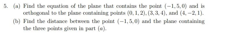 5. (a) Find the equation of the plane that contains the point (-1,5,0) and is
orthogonal to the plane containing points (0, 1, 2), (3, 3, 4), and (4, –2, 1).
(b) Find the distance between the point (-1, 5, 0) and the plane containing
the three points given in part (@).
