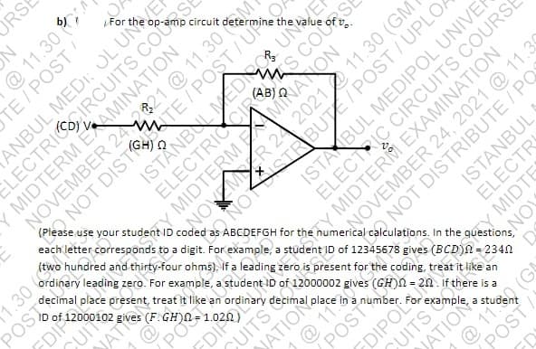 RSE
questions,
ANBUL MEDI: OL UNVER
ELECTRICIRCUITS COUSE
For
circuit determine the
NOSiSTRBUTE/POST/ UPLO,
ABCDEFGH for the numerical calculations. In the
NOVEMBER 242821 @ 11.30
TY MIDTERM EXAMINATION
NOVEMBER 24 , 2021 @ 11.30
ELECTR
each letter corresponds to a digit. For example, a student ID of 12345678 gives (BCD)A = 234n
use your studentND coded
ordinary leading zero. For example, a student ID of 12000002 gives
NOWEM R 24 2021 11.30 (GM
ISTAKBUL MEDIPOL UNIVER
decimal place present, treat it like an
ID of
POST
(F.GH)N=
JATIO
CUITS
POST
FDIPOL
an
is a
a
@ 110 (G
@ 11.30
TE/POST/
Y MIDTERM ETAMINATION
NOT DIST TE / POST/UP04
MIDTERM AMIRIANON
ELECTRIC CIRCUITS COURSE
JATION
NOT DISTRIBUTE / PO
ISTANBUL
CUITS
JATION
MIDTES
NOV
POS
T
