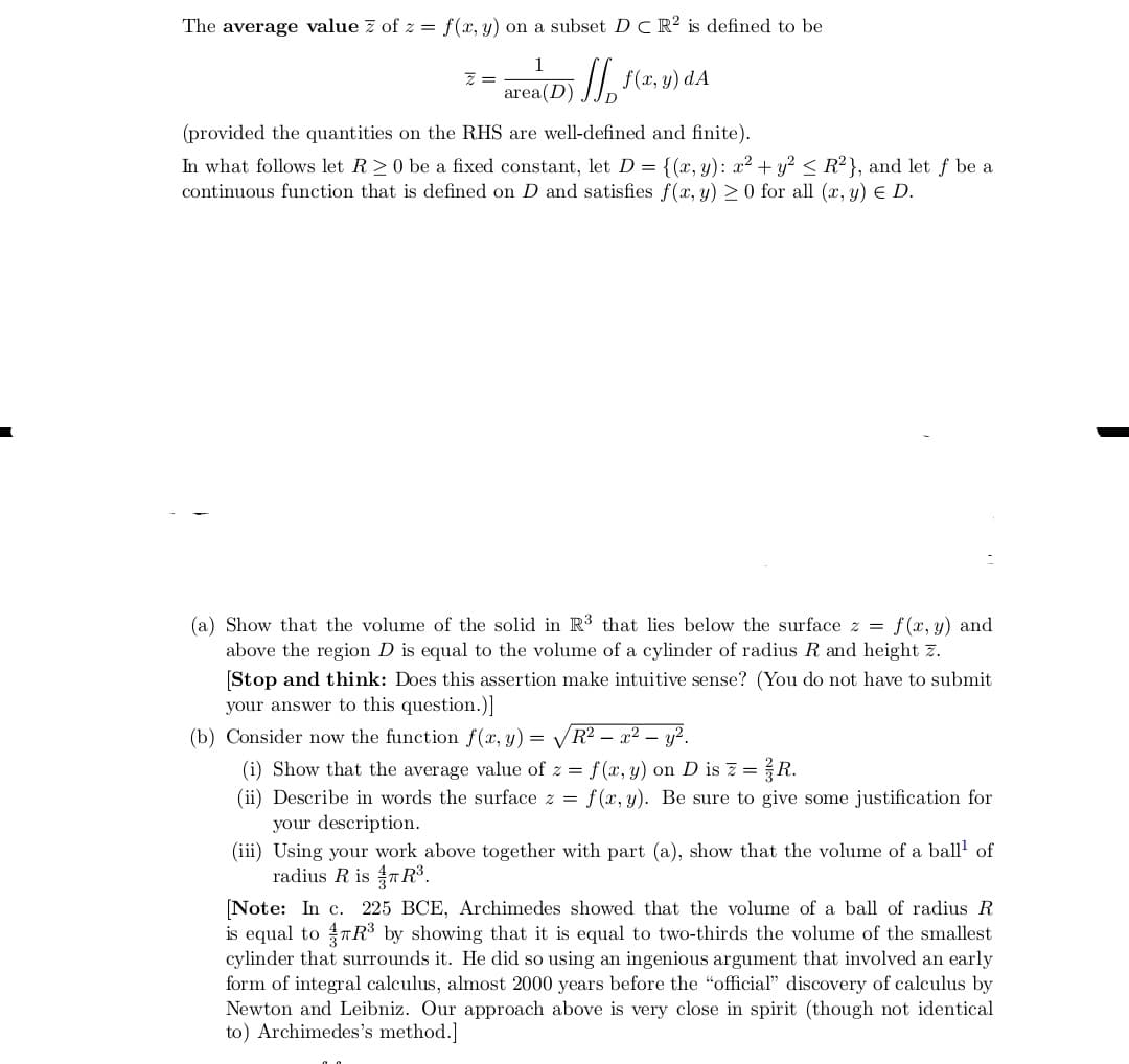 The average value z of z = f(x, y) on a subset D C R? is defined to be
1
/, f(x, y) dA
area(D)
(provided the quantities on the RHS are well-defined and finite).
In what follows let R>0 be a fixed constant, let D = {(x, y): x2 + y? < R²}, and let f be a
continuous function that is defined on D and satisfies f(x, y) 2 0 for all (x, y) E D.
(a) Show that the volume of the solid in R³ that lies below the surface z = f(x, y) and
above the region D is equal to the volume of a cylinder of radius R and height z.
(Stop and think: Does this assertion make intuitive sense? (You do not have to submit
your answer to this question.)]
(b) Consider now the function f(x, y) =
V
R² – x² – y².
(i) Show that the average value of z = f(x, y) on D is z =R.
(ii) Describe in words the surface z = f(x, y). Be sure to give some justification for
your description.
(iii) Using your work above together with part (a), show that the volume of a ball of
radius R is TR.
(Note: In c. 225 BCE, Archimedes showed that the volume of a ball of radius R
is equal to nR³ by showing that it is equal to two-thirds the volume of the smallest
cylinder that surrounds it. He did so using an ingenious argument that involved an early
form of integral calculus, almost 2000 years before the "official" discovery of calculus by
Newton and Leibniz. Our approach above is very close in spirit (though not identical
to) Archimedes's method.]
