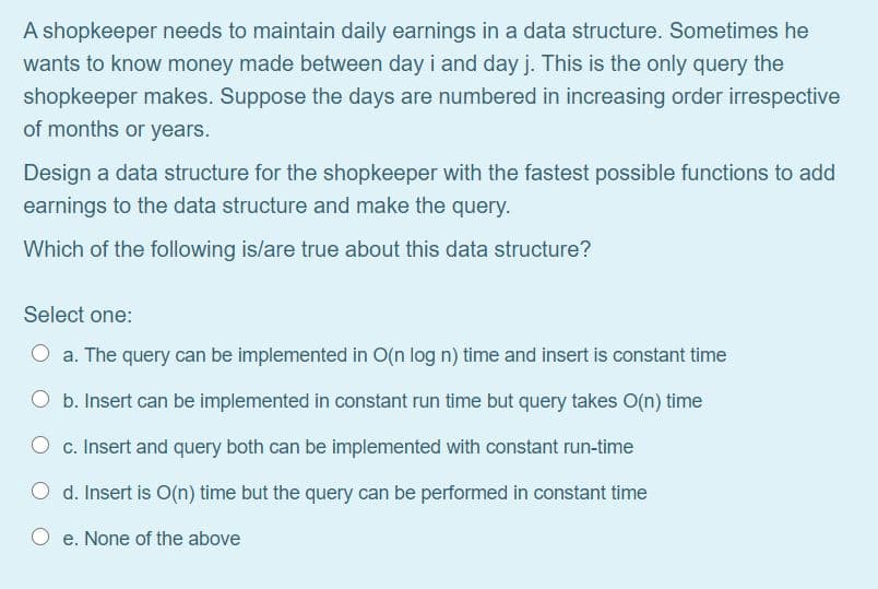 A shopkeeper needs to maintain daily earnings in a data structure. Sometimes he
wants to know money made between day i and day j. This is the only query the
shopkeeper makes. Suppose the days are numbered in increasing order irrespective
of months or years.
Design a data structure for the shopkeeper with the fastest possible functions to add
earnings to the data structure and make the query.
Which of the following is/are true about this data structure?
Select one:
O a. The query can be implemented in O(n log n) time and insert is constant time
O b. Insert can be implemented in constant run time but query takes O(n) time
c. Insert and query both can be implemented with constant run-time
O d. Insert is O(n) time but the query can be performed in constant time
O e. None of the above
