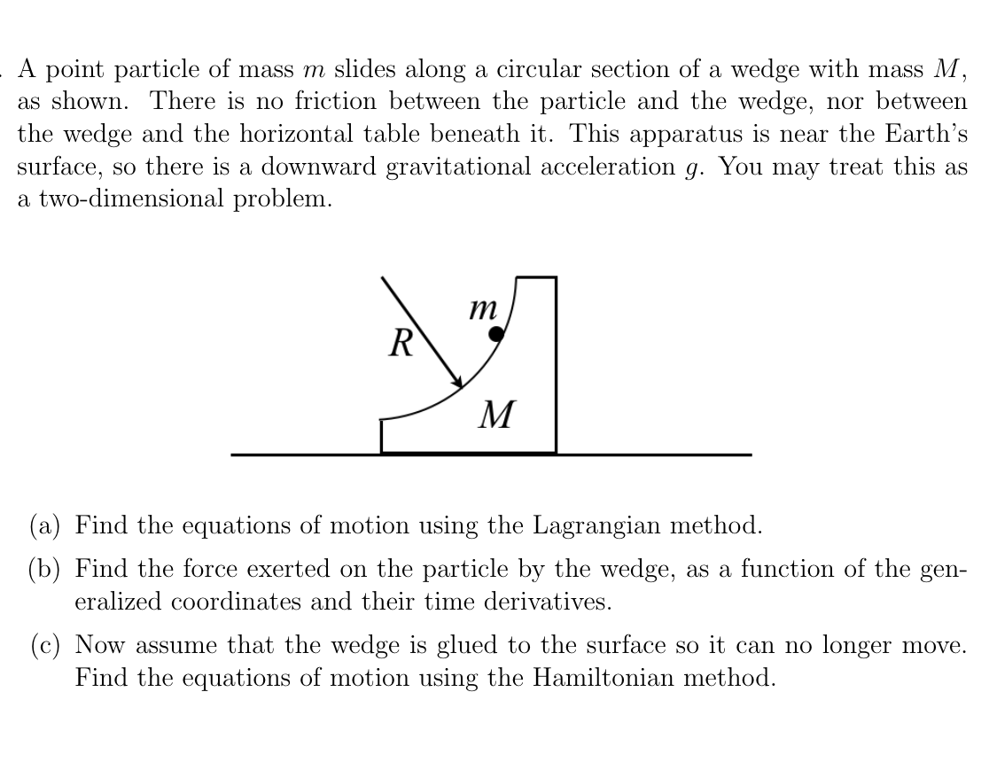 A point particle of mass m slides along a circular section of a wedge with mass M,
as shown. There is no friction between the particle and the wedge, nor between
the wedge and the horizontal table beneath it. This apparatus is near the Earth's
surface, so there is a downward gravitational acceleration g. You may treat this as
a two-dimensional problem.
R
M
(a) Find the equations of motion using the Lagrangian method.
(b) Find the force exerted on the particle by the wedge, as a function of the gen-
eralized coordinates and their time derivatives.
(c) Now assume that the wedge is glued to the surface so it can no longer move.
Find the equations of motion using the Hamiltonian method.
