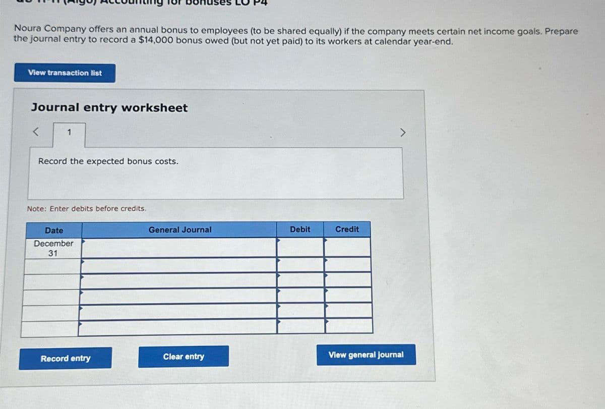 Noura Company offers an annual bonus to employees (to be shared equally) if the company meets certain net income goals. Prepare
the journal entry to record a $14,000 bonus owed (but not yet paid) to its workers at calendar year-end.
View transaction list
Journal entry worksheet
<
1
Record the expected bonus costs.
Note: Enter debits before credits.
Date
December
31
General Journal
Debit
Credit
7
Record entry
Clear entry
View general journal