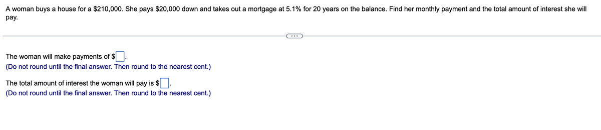 A woman buys a house for a $210,000. She pays $20,000 down and takes out a mortgage at 5.1% for 20 years on the balance. Find her monthly payment and the total amount of interest she will
pay.
The woman will make payments of $.
(Do not round until the final answer. Then round to the nearest cent.)
The total amount of interest the woman will pay is $
(Do not round until the final answer. Then round to the nearest cent.)