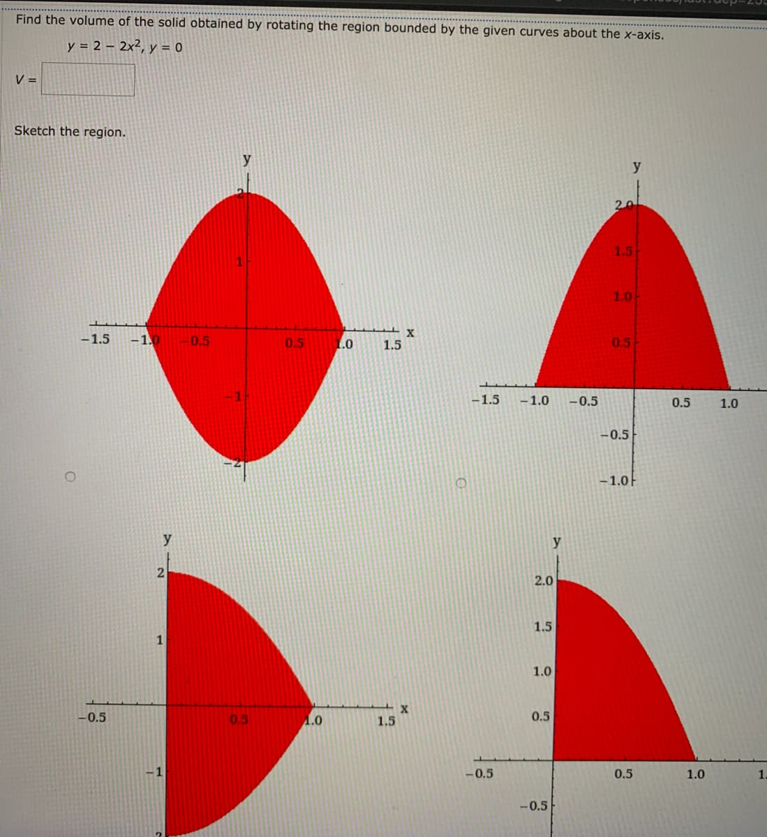 Find the volume of the solid obtained by rotating the region bounded by the given curves about the x-axis.
y = 2 – 2x², y = 0
V =
Sketch the region.
y
2.0
1.5
1.0
-1.5
-1.0
-0.5
0.5
1.0
1.5
0.5
-1.5
-1.0
-0.5
0.5
1.0
-0.5
-1.0F
y
21
2.0
1.5
1
1.0
-0.5
0.5
1.0
1.5
0.5
1
-0.5
0.5
1.0
1
-0.5
