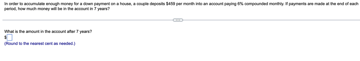 In order to accumulate enough money for a down payment on a house, a couple deposits $459 per month into an account paying 6% compounded monthly. If payments are made at the end of each
period, how much money will be in the account in 7 years?
What is the amount in the account after 7 years?
$
(Round to the nearest cent as needed.)