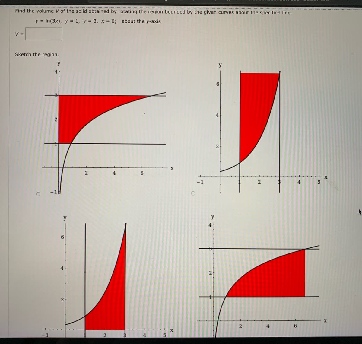 Find the volume V of the solid obtained by rotating the region bounded by the given curves about the specified line.
y = In(3x), y = 1, y = 3, x = 0; about the y-axis
V =
Sketch the region.
y
y
4
4
2
2
4
6.
-1
4.
y
y
61
4
2
X
4
6.
