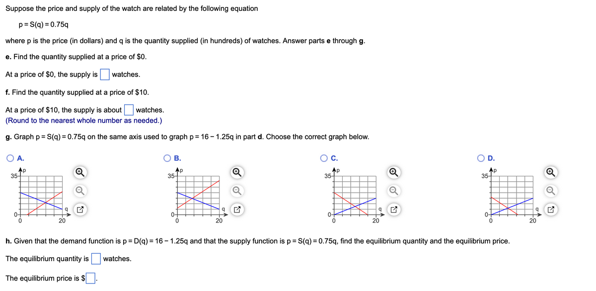 Suppose the price and supply of the watch are related by the following equation
p = S(q) = 0.75q
where p is the price (in dollars) and q the quantity supplied (in hundreds) of watches. Answer parts e through g.
e. Find the quantity supplied at a price of $0.
At a price of $0, the supply is
f. Find the quantity supplied at a price of $10.
At a price of $10, the supply is about watches.
(Round to the nearest whole number as needed.)
g. Graph p = S(q) = 0.75q on the same axis used to graph p= 16-1.25q in part d. Choose the correct graph below.
A.
35-
0-
p
20
watches.
B.
watches.
35-
0
p
20
C.
Ap
35-
h. Given that the demand function is p = D(q) = 16-1.25q and that the supply function is p = S(q) = 0.75q, find the
The equilibrium quantity is
The equilibrium price is $
q
20
Ap
35-
0-
0
uilibrium quantity and the equilibrium price.
q
20