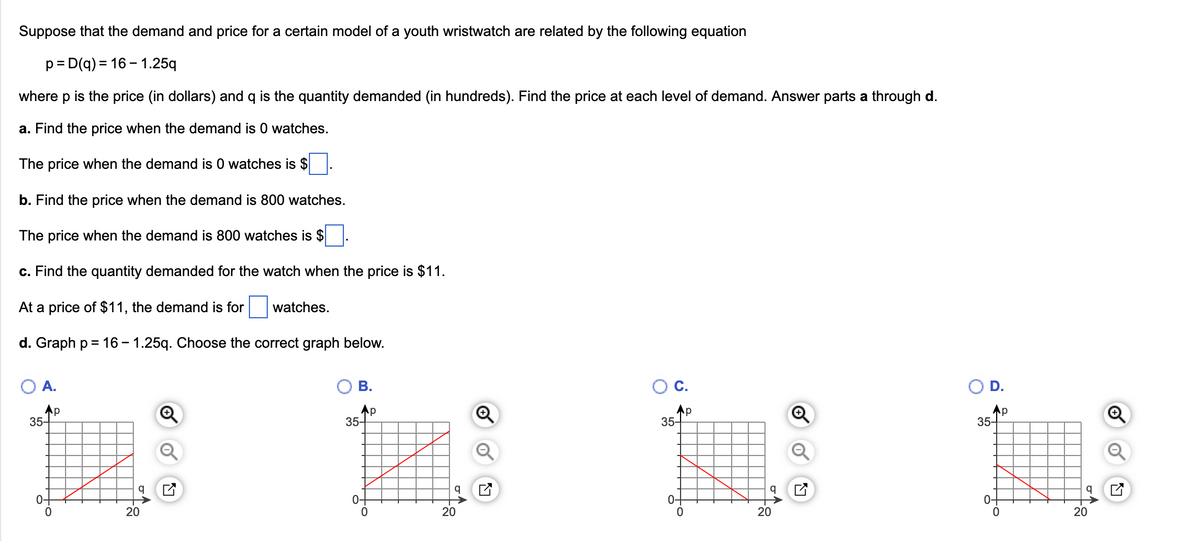 Suppose that the demand and price for a certain model of a youth wristwatch are related by the following equation
p=D(q) = 16-1.25q
where p is the price (in dollars) and q is the quantity demanded (in hundreds). Find the price at each level of demand. Answer parts a through d.
a. Find the price when the demand is 0 watches.
The price when the demand is 0 watches is $
b. Find the price when the demand is 800 watches.
The price when the demand is 800 watches is $
c. Find the quantity demanded for the watch when the price is $11.
At a price of $11, the demand is for watches.
d. Graph p = 16-1.25q. Choose the correct graph below.
A.
Ap
35-
O.
20
T!
B.
Ap
35-
0
20
O C.
Ap
35-
20
O
D.
Ap
35-
20