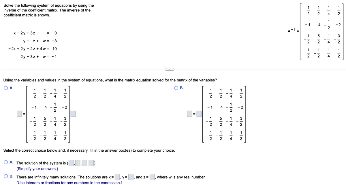 Solve the following system of equations by using the
inverse of the coefficient matrix. The inverse of the
coefficient matrix is shown.
x - 2y + 3z
y - Z + W = -8
- 2x + 2y - 2z + 4w = 10
2y - 3z + W = -1
Using the variables and values in the system of equations, what is the matrix equation solved for the matrix of the variables?
B.
A.
II
-|2
1 1 1 1
2 4 2
- 1 4
1
2
-|N
1
2
= 0
-|~
1
2
-
52
~ | +
1
-|2
1
4
-|+
- 2
3
2
1
Select the correct choice below and, if necessary, fill in the answer box(es) to complete your choice.
A. The solution of the system is (,,,).
(Simplify your answers.)
B. There are infinitely many solutions. The solutions are x =
(Use integers or fractions for any numbers in the expression.)
y =
and z =
=
where w is any real number.
-|N
1 1 1 1
2 2 4
- 1
1
FINFIN
2
1
2
-
4
-!+
N|G
N|→
-|N
1
2
-|N
- 14
- 2
5 1 3
N|W
2
1 1
4
2
A-1 =
N|→
2
NI- NI-
-|N
-
1
- 1 4
2
512
1
-|~
A|→
1
2
1
4
-|+
1
2 4
|N
2
2
1 1
I
32
-|2