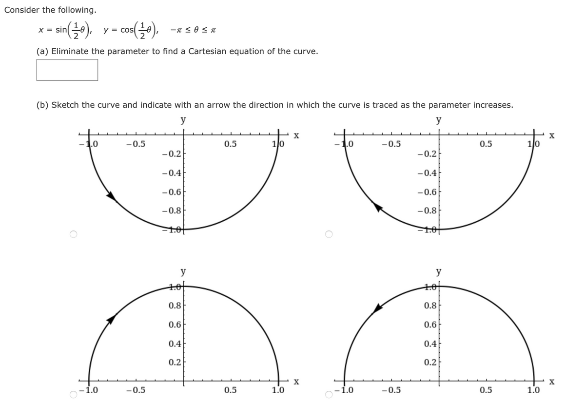 Consider the following.
sin(30),
cos(),
X =
y = cos
-T < 0 < T
(a) Eliminate the parameter to find a Cartesian equation of the curve.
(b) Sketch the curve and indicate with an arrow the direction in which the curve is traced as the parameter increases.
y
y
X
X
-1.0
-0.5
0.5
1/0
-1.0
-0.5
0.5
1/0
-0.2
-0.2E
-0.4
-0.4
-0.6
-0.6
-0.8
-0.8
1.01
y
y
tot
0.8
0.8F
0.6
0.6
0.4
0.4
0.2
0.2
X
X
-1.0
-0.5
0.5
1.0
-1.0
-0.5
0.5
1.0
