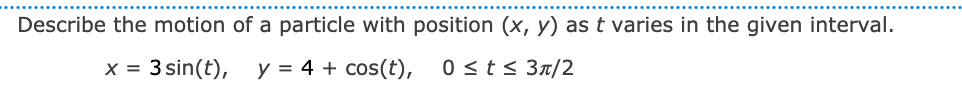 Describe the motion of a particle with position (x, y) as t varies in the given interval.
x = 3 sin(t),
y = 4 + cos(t),
0 sts 3n/2
