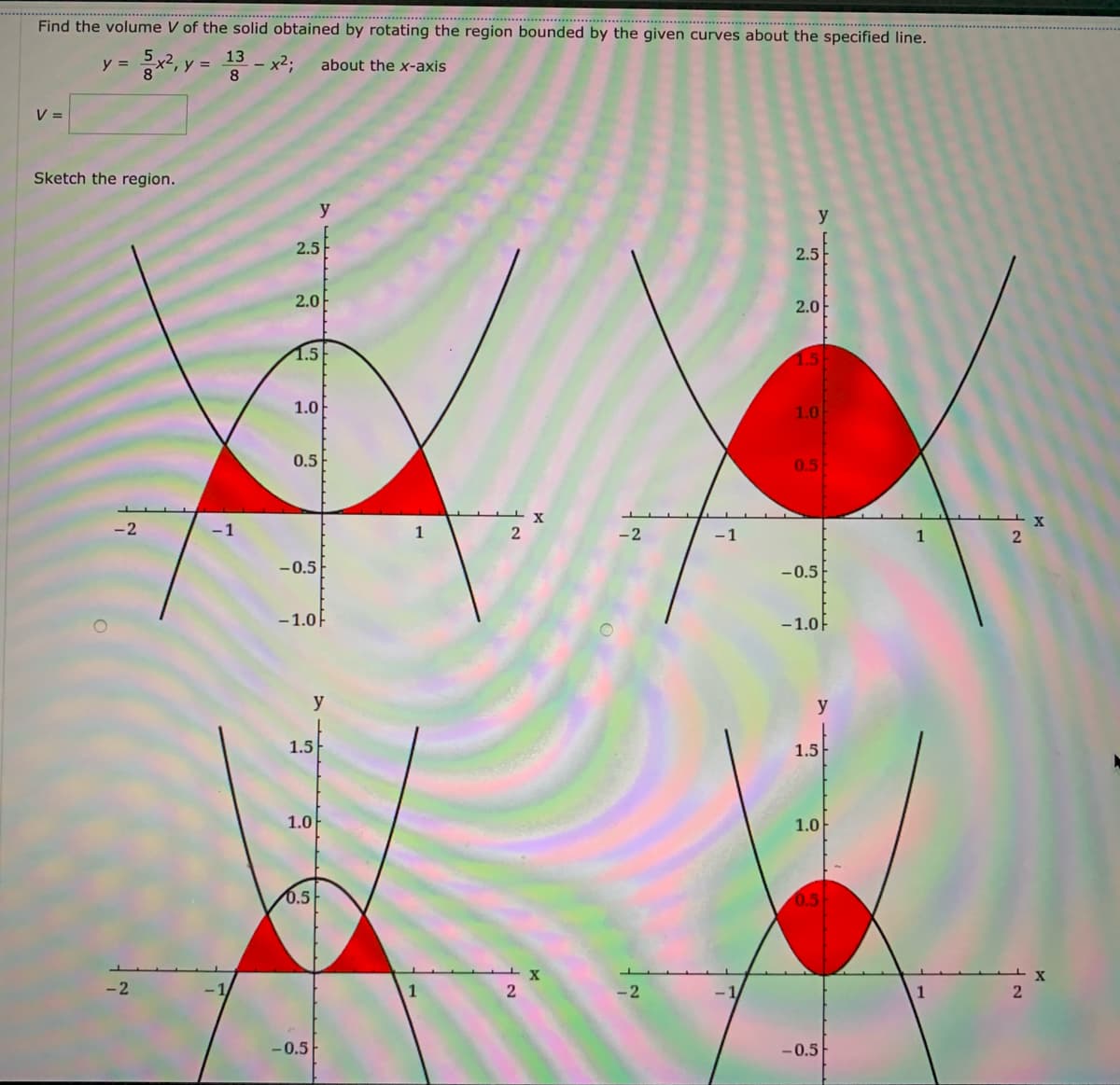 Find the volume V of the solid obtained by rotating the region bounded by the given curves about the specified line.
2, y =
13
y =
x2;
about the x-axis
%3D
V =
Sketch the region.
y
2.5
2.5
2.0
2.0
1.5
1.5
1.0
1.0
0.5
0.5
-2
-1
1
- 2
-1
1
-0.5
-0.5
-1.0F
-1.0F
y
y
1.5
1.5
1.0
1.0
0.5
0.5
-2
-2
-0.5
-0.5
