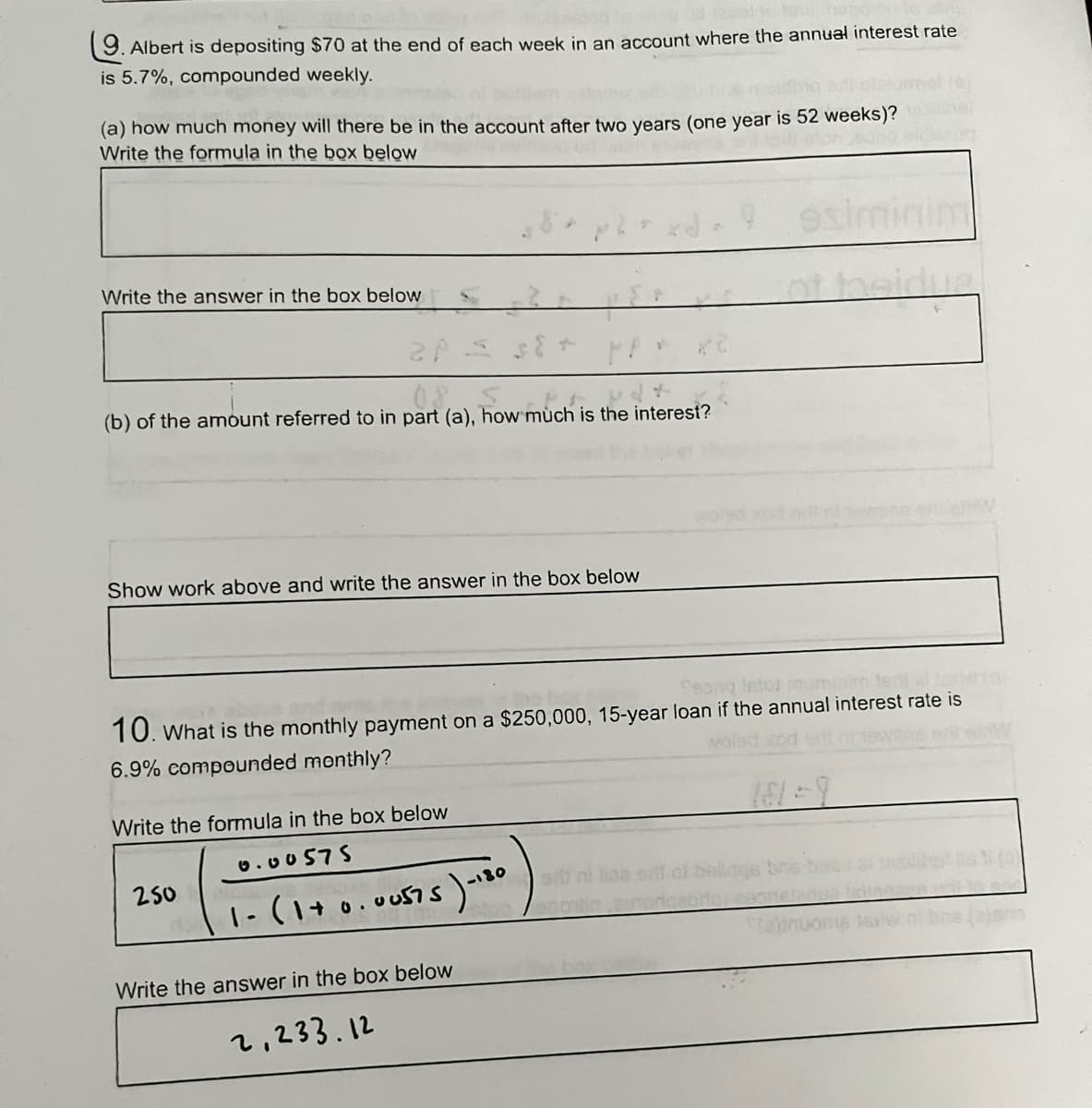 9. Albert is depositing $70 at the end of each week in an account where the annual interest rate
is 5.7%, compounded weekly.
(a) how much money will there be in the account after two years (one year is 52 weeks)?
Write the formula in the box below
Write the answer in the box below
20
MP
pert (a). how much is the inte
(b) of the amount referred to in part (a), how much is the interest?
Show work above and write the answer in the box below
Seong listos mun
10. What is the monthly payment on a $250,000, 15-year loan if the annual interest rate is
6.9% compounded monthly?
Write the formula in the box below
0.00575
250
1- (1+0.00575) - 180
Write the answer in the box below
2,233.12
osi
sill ni lioa erit of
Stalinuome