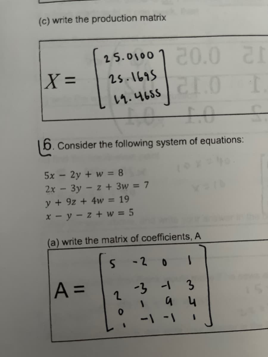 (c) write the production matrix
X =
25.0100
25.1695
19.4655
6. Consider the following system of equations:
-
5x
2y + w = 8
2x - 3y - z + 3w = 7
y + 9z+ 4w = 19
x-y-z+w = 5
A =
20.0 21
21.0 I
(a) write the matrix of coefficients, A
S
-201
-3 -1 3
1
а ч
2
-1 -1