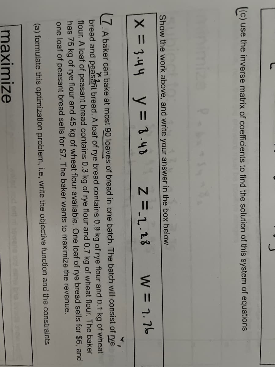 ((c) use the inverse matrix of coefficients to find the solution of this system of equations
Show the work above, and write your answer in the box below
X = 3.44
y = 3.48
Z = 2.28
W = 7.76
x2
7. A baker can bake at most 90 loaves of bread in one batch. The batch will consist of rye (
bread and peasant bread. A loaf of rye bread contains 0.9 kg of rye flour and 0.1 kg of wheat
flour. A loaf of peasant bread contains 0.3 kg of rye flour and 0.7 kg of wheat flour. The baker
has 75 kg of rye flour and 45 kg of wheat flour available. One loaf of rye bread sells for $6, and
one loaf of peasant bread sells for $7. The baker wants to maximize the revenue.
(a) formulate this optimization problem, i.e, write the objective function and the constraints
maximize