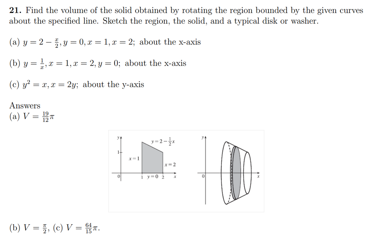 21. Find the volume of the solid obtained by rotating the region bounded by the given curves
about the specified line. Sketch the region, the solid, and a typical disk or washer.
(a) y = 22, y = 0, x = 1, x = 2; about the x-axis
1
(b) y = ¹, x = 1, x = 2, y = 0; about the x-axis
(c) y² = x, x = 2y; about the y-axis
Answers
(a) V =
1-
(b) V =, (c) V = .
19
x=1
y=2=1/x
x=2
1 y=0 2
0