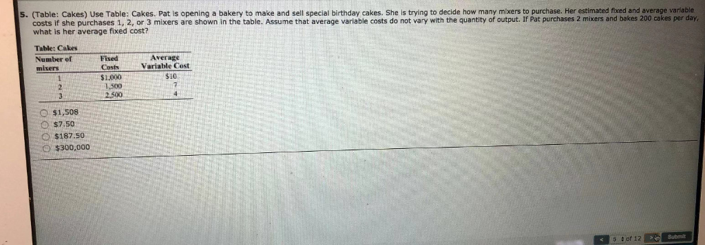 5. (Table: Cakes) Use Table: Cakes. Pat is opening a bakery to make and sell special birthday cakes. She is trying to decide how many mixers to purchase. Her estimated fixed and average variable
costs if she purchases 1, 2, or 3 mixers are shown in the table. Assume that average variable costs do not vary with the quantity of output. If Pat purchases 2 mixers and bakes 200 cakes per day,
what is her average fixed cost?
Table: Cakes
Number of
mixers
1
2
3
O$1,508
$7.50
$187.50.
$300,000
Fixed
Costs
$1.000
1,500
2.500
Average
Variable Cost
$10
17
of 12 > Submit