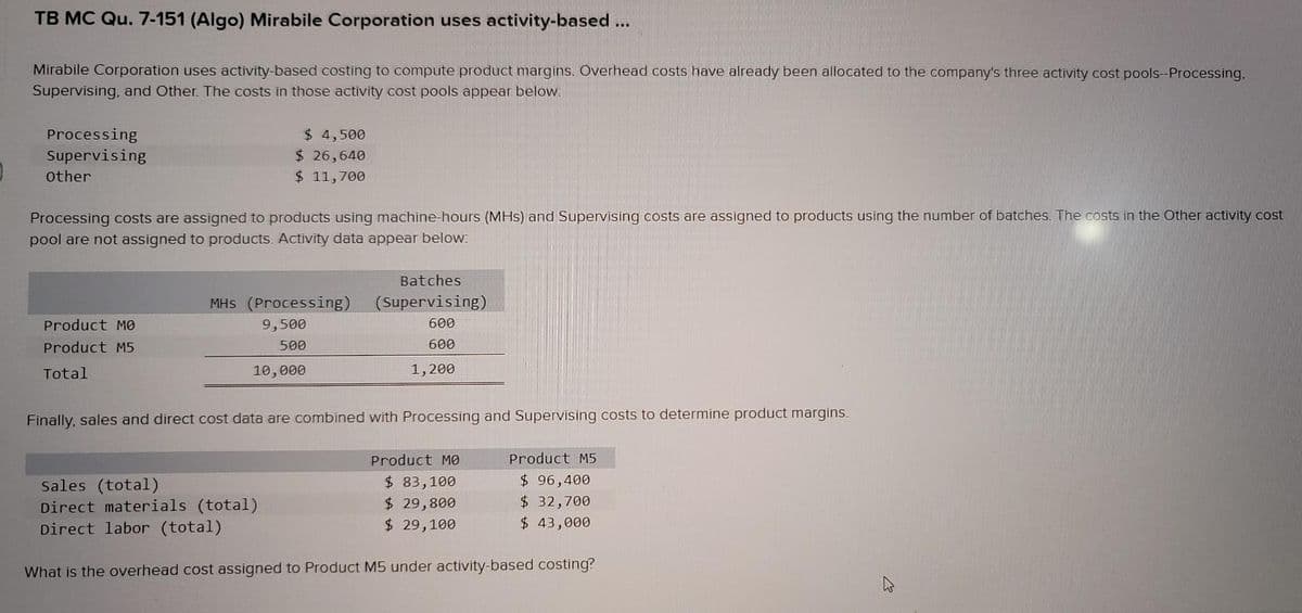 TB MC Qu. 7-151 (Algo) Mirabile Corporation uses activity-based ...
Mirabile Corporation uses activity-based costing to compute product margins. Overhead costs have already been allocated to the company's three activity cost pools-Processing.
Supervising, and Other. The costs in those activity cost pools appear below.
Processing
Supervising
$ 4,500
$ 26,640
$ 11,700
Other
Processing costs are assigned to products using machine-hours (MHs) and Supervising costs are assigned to products using the number of batches. The costs in the Other activity cost
pool are not assigned to products. Activīty data appear below:
Batches
MHS (Processing)
(Supervising)
Product MO
9,500
600
Product M5
500
600
Total
10,000
1,200
Finally, sales and direct cost data are combined with Processing and Supervising costs to determine product margins.
Product MO
Product M5
Sales (total)
Direct materials (total)
Direct labor (total)
$ 83,100
$ 29,800
$ 29,100
$ 96,400
$ 32,700
$ 43,000
What is the overhead cost assigned to Product M5 under activity-based costing?
