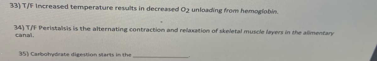 33) T/F Increased temperature results in decreased O2 unloading from hemoglobin.
34) T/F Peristalsis is the alternating contraction and relaxation of skeletal muscle layers in the alimentary
canal.
35) Carbohydrate digestion starts in the
