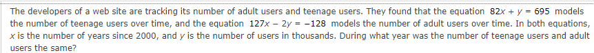 The developers of a web site are tracking its number of adult users and teenage users. They found that the equation 82x + y = 695 models
the number of teenage users over time, and the equation 127x – 2y = -128 models the number of adult users over time. In both equations,
x is the number of years since 2000, and y is the number of users in thousands. During what year was the number of teenage users and adult
users the same?
