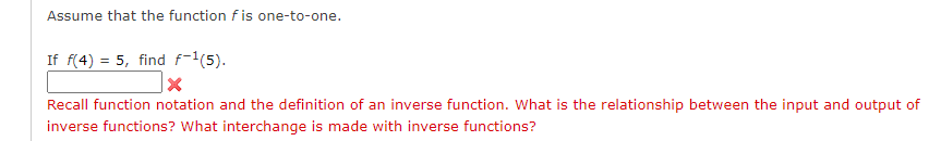 Assume that the function \( f \) is one-to-one.

If \( f(4) = 5 \), find \( f^{-1}(5) \).

[Input box with an incorrect mark]

Recall function notation and the definition of an inverse function. What is the relationship between the input and output of inverse functions? What interchange is made with inverse functions?