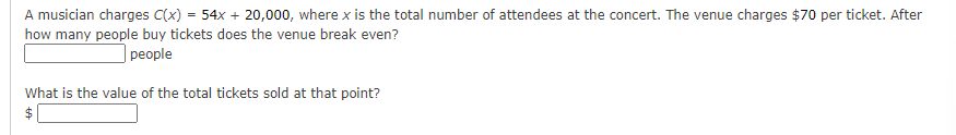 A musician charges C(x) = 54x + 20,000, where x is the total number of attendees at the concert. The venue charges $70 per ticket. After
how many people buy tickets does the venue break even?
| people
What is the value of the total tickets sold at that point?
