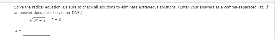 **Solving Radical Equations**

**Instruction:**

Solve the radical equation below. Be sure to check all solutions to eliminate extraneous solutions. (Enter your answers as a comma-separated list. If an answer does not exist, enter DNE.)

\[ \sqrt{5x - 2} - 3 = 0 \]

**Solution:**

\[ x = \boxed{} \]

*Explanation:*

In this problem, we are given a radical equation featuring a square root. To solve for x, ensure you isolate the radical, square both sides of the equation to eliminate the square root, and then solve for x. Once solutions are found, check each solution in the original equation to verify it is not extraneous.

**Step-by-Step Guide:**

1. **Isolate the Radical:**
   Bring the term with the square root on one side of the equation:
   \[ \sqrt{5x - 2} = 3 \]

2. **Square Both Sides:**
   Squaring both sides to eliminate the square root:
   \[ (\sqrt{5x - 2})^2 = 3^2 \]
   \[ 5x - 2 = 9 \]

3. **Solve for x:**
   Solve the resulting linear equation:
   \[ 5x = 11 \]
   \[ x = \frac{11}{5} \]

4. **Verify the Solution:**
   Substitute \( x = \frac{11}{5} \) back into the original equation to check for extraneous solutions.
   \[ \sqrt{5 \left(\frac{11}{5}\right) - 2} - 3 = 0 \]
   Simplifying inside the square root:
   \[ \sqrt{11 - 2} - 3 = 0 \]
   \[ \sqrt{9} - 3 = 0 \]
   \[ 3 - 3 = 0 \]
   \[ 0 = 0 \]

The solution \( x = \frac{11}{5} \) satisfies the original equation, therefore the solution to the given problem is:

\[ x = \frac{11}{5} \]

In case no solution existed, you would enter DNE (Does Not Exist).