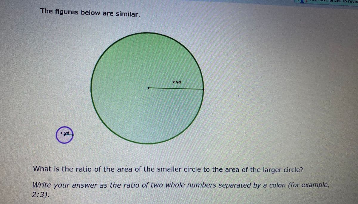 Lo revea
The figures below are similar.
7 yd
1yd
What is the ratio of the area of the smaller circle to the area of the larger circle?
Write your answer as the ratio of two whole numbers separated by a colon (for example,
2:3).
