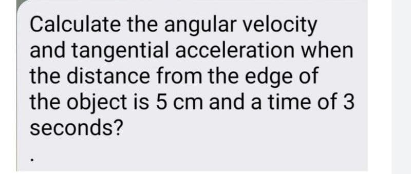 Calculate the angular velocity
and tangential acceleration when
the distance from the edge of
the object is 5 cm and a time of 3
seconds?
