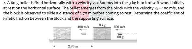 2. A 60-g bullet is fired horizontally with a velocity v, = 60om/s into the 3-kg block of soft wood initially
at rest on the horizontal surface. The bullet emerges from the block with the velocity v: = 400 m/s, and
the block is observed to slide a distance of 2.70 m before coming to rest. Determine the coefficient of
kinetic friction between the block and the supporting surface.
3 kg
400 m/s
600 m/s
60 g
2.70 m
