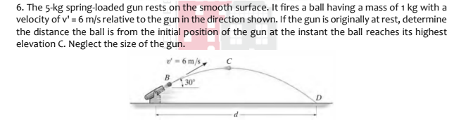 6. The 5-kg spring-loaded gun rests on the smooth surface. It fires a ball having a mass of 1 kg with a
velocity of v' = 6 m/s relative to the gun in the direction shown. If the gun is originally at rest, determine
the distance the ball is from the initial position of the gun at the instant the ball reaches its highest
elevation C. Neglect the size of the gun.
- 6 m/s
30
