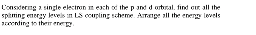 Considering a single electron in each of the p and d orbital, find out all the
splitting energy levels in LS coupling scheme. Arrange all the energy levels
according to their energy.
