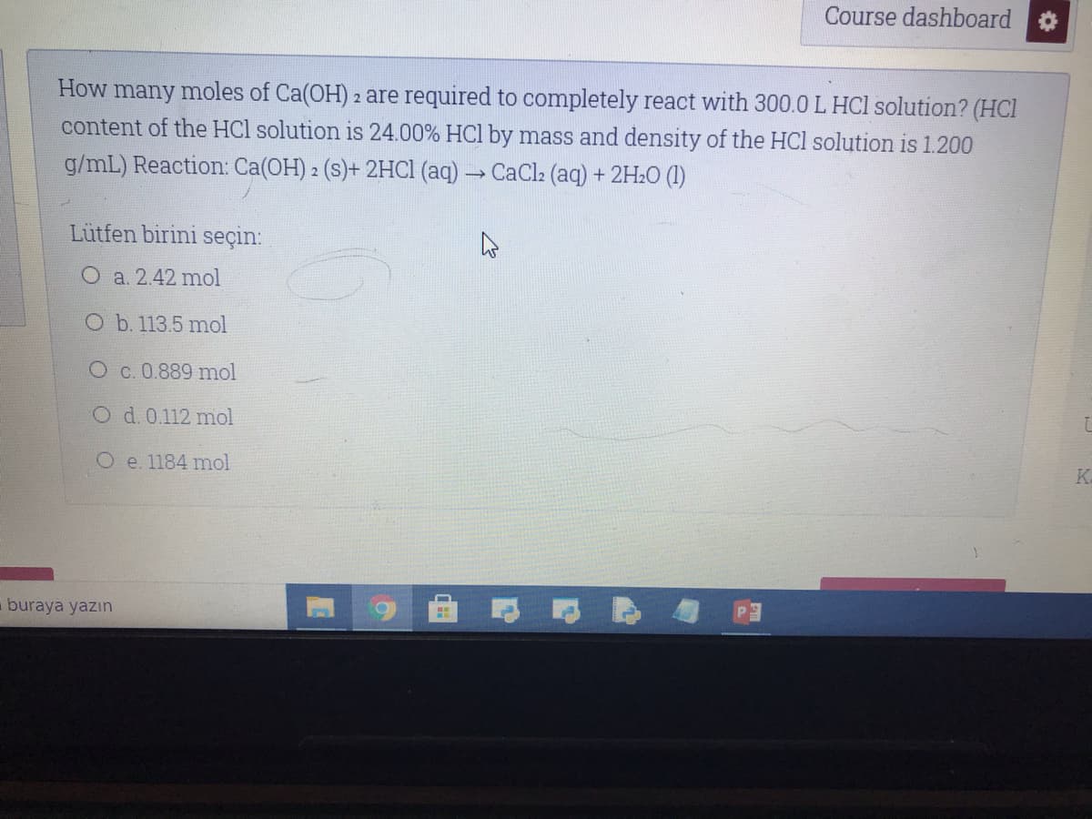 Course dashboard
How many moles of Ca(OH) 2 are required to completely react with 300.0 L HCl solution? (HCl
content of the HCl solution is 24.00% HCl by mass and density of the HCl solution is 1.200
g/mL) Reaction: Ca(OH) 2 (s)+ 2HCI (aq) → CaCl2 (aq) + 2H2O (1)
Lütfen birini seçin:
O a. 2.42 mol
O b. 113.5 mol
O c. 0.889 mol
O d. 0.112 mol
O e. 1184 mol
K.
buraya yazın
