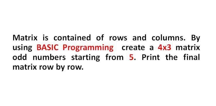 Matrix is contained of rows and columns. By
using BASIC Programming create a 4x3 matrix
odd numbers starting from 5. Print the final
matrix row by row.
