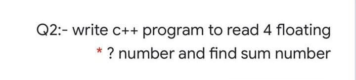 Q2:- write c++ program to read 4 floating
? number and find sum number
