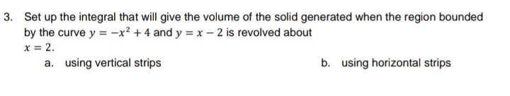 3. Set up the integral that will give the volume of the solid generated when the region bounded
by the curve y = -x² + 4 and y = x – 2 is revolved about
x = 2.
a. using vertical strips
b. using horizontal strips
