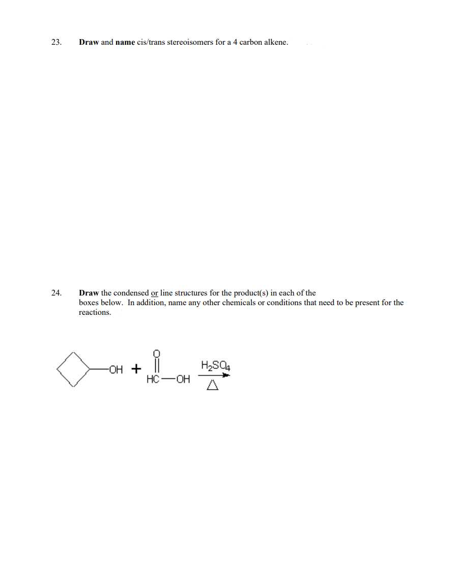 23.
24.
Draw and name cis/trans stereoisomers for a carbon alkene.
Draw the condensed or line structures for the product(s) in each of the
boxes below. In addition, name any other chemicals or conditions that need to be present for the
reactions.
-OH +
i
HC
OH
H₂SO4