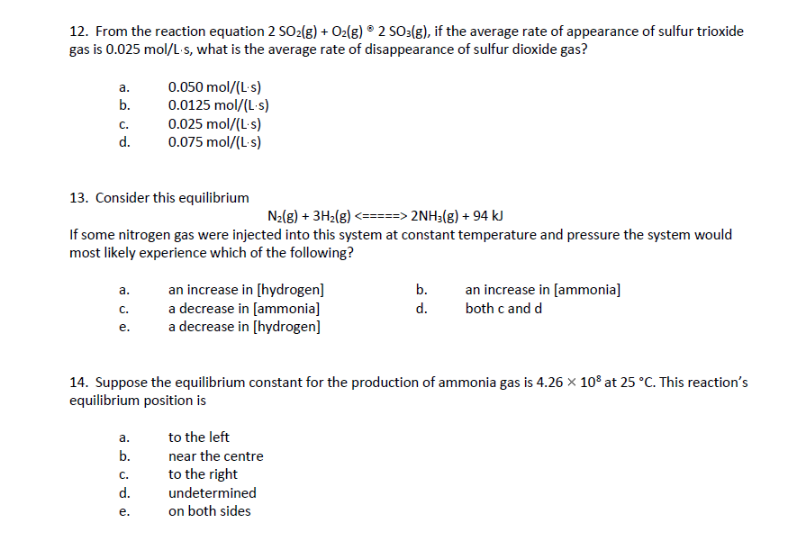 12. From the reaction equation 2 SO2(g) + O2(g) 2 SO3(g), if the average rate of appearance of sulfur trioxide
gas is 0.025 mol/L-s, what is the average rate of disappearance of sulfur dioxide gas?
a.
b.
C.
d.
13. Consider this equilibrium
N₂(g) + 3H₂(g) <=====> 2NH3(g) + 94 kJ
If some nitrogen gas were injected into this system at constant temperature and pressure the system would
most likely experience which of the following?
a.
C.
e.
a.
نه نن هم
0.050 mol/(L.s)
0.0125 mol/(L.s)
0.025 mol/(L.s)
0.075 mol/(L.s)
b.
14. Suppose the equilibrium constant for the production of ammonia gas is 4.26 × 10³ at 25 °C. This reaction's
equilibrium position is
C.
an increase in [hydrogen]
a decrease in [ammonia]
a decrease in [hydrogen]
to the left
near the centre
to the right
d. undetermined
b.
d.
e. on both sides
an increase in [ammonia]
both c and d