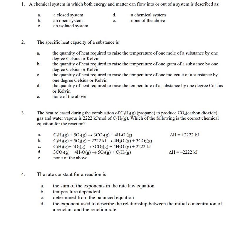 1. A chemical system in which both energy and matter can flow into or out of a system is described as:
a closed system
d.
a chemical system
none of the above
an open system
e.
an isolated system
2.
3.
4.
a.
b.
C.
The specific heat capacity of a substance is
the quantity of heat required to raise the temperature of one mole of a substance by one
degree Celsius or Kelvin
the quantity of heat required to raise the temperature of one gram of a substance by one
degree Celsius or Kelvin
a.
b.
C.
d.
e.
The heat released during the combustion of C3H8(g) (propane) to produce CO₂(carbon dioxide)
gas and water vapour is 2222 kJ/mol of C3H8(g). Which of the following is the correct chemical
equation for the reaction?
a.
b.
C.
d.
e.
the quantity of heat required to raise the temperature of one molecule of a substance by
one degree Celsius or Kelvin
the quantity of heat required to raise the temperature of a substance by one degree Celsius
or Kelvin
none of the above
a.
b.
The rate constant for a reaction is
C.
d.
C3H8(g) +50₂(g) → 3CO₂(g) + 4H₂O(g)
C3H8(g) + 502(g) + 2222 kJ → 4H₂O(g) + 3CO₂(g)
C3H8(g)+ 50₂(g) →→ 3CO₂(g) + 4H₂O(g) + 2222 kJ
3CO₂(g) + 4H₂O(g) → 502(g) + C3H8(g)
none of the above
AH = +2222 kJ
AH = -2222 kJ
the sum of the exponents in the rate law equation
temperature dependent
determined from the balanced equation
the exponent used to describe the relationship between the initial concentration of
a reactant and the reaction rate