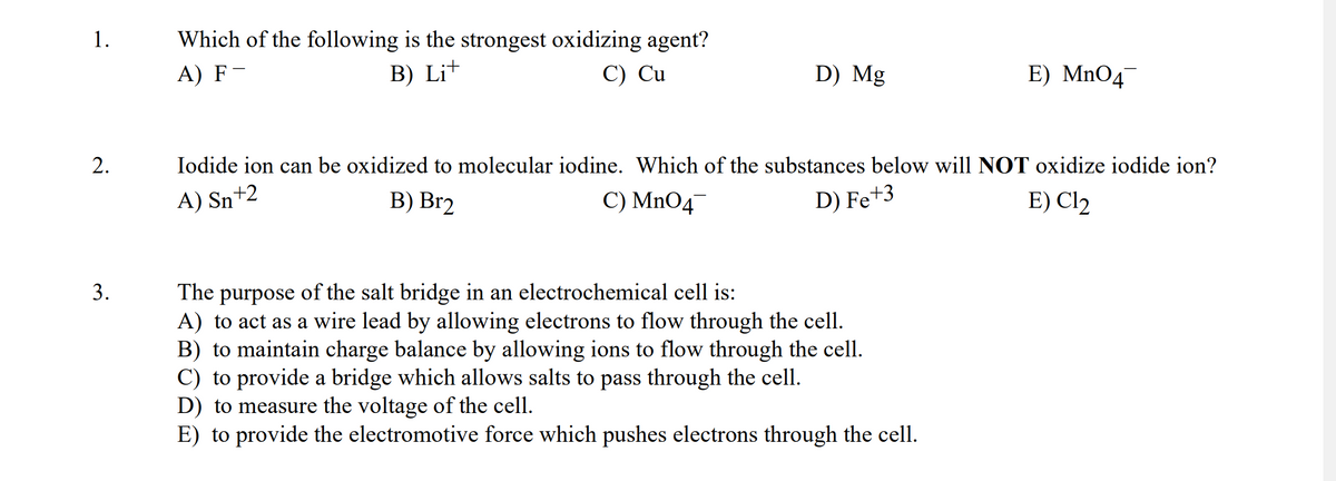 1.
2.
3.
Which of the following is the strongest oxidizing agent?
A) F-
B) Lit
C) Cu
D) Mg
E) MnO4
Iodide ion can be oxidized to molecular iodine. Which of the substances below will NOT oxidize iodide ion?
A) Sn+2
E) Cl₂
B) Br2
C) MnO4
D) Fe+3
The purpose of the salt bridge in an electrochemical cell is:
A) to act as a wire lead by allowing electrons to flow through the cell.
B) to maintain charge balance by allowing ions to flow through the cell.
C) to provide a bridge which allows salts to pass through the cell.
D) to measure the voltage of the cell.
E) to provide the electromotive force which pushes electrons through the cell.