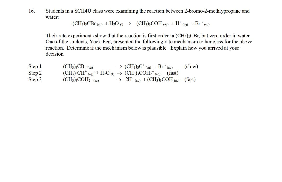 16.
Step 1
Step 2
Step 3
Students in a SCH4U class were examining the reaction between 2-bromo-2-methlypropane and
water:
(CH3)3CBr (aq) + H₂O (1)→ (CH3)3COH
Their rate experiments show that the reaction is first order in (CH3)3CBr, but zero order in water.
One of the students, Yuek-Fen, presented the following rate mechanism to her class for the above
reaction. Determine if the mechanism below is plausible. Explain how you arrived at your
decision.
(CH3)3CBr (aq)
(CH3)3CH+ (aq)
+ H₂O (1)
(CH3)3COH₂ (aq)
→ (CH3)3C+
→
(aq)
(aq)
+H* (aq)
+ Br (aq)
(slow)
(CH3)3COH₂+ (aq) (fast)
2H+ (aq) + (CH3)3COH (aq) (fast)
+ Br (aq)